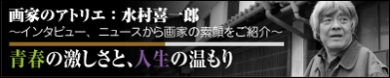 画家のアトリエ 【青春の激しさと、人生の温もり】 水村 喜一郎　